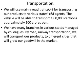 Transportation. 
• We will use mainly road transport for transporting 
our products to various states’ c&f agents. The 
vehicle will be able to transport 1,00,000 cartoons 
approximately 100 crores pen. 
• We have many branches in various states managed 
by colleagues. By road, railway transportation, we 
will transport our products, to different cities that 
will grow our goodwill in the market. 
 