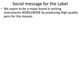 Social message for the Label 
• We aspire to be a major brand in writing 
instruments WORLDWIDE by producing High quality 
pens for the masses. 
 