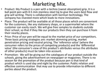 Marketing Mix. 
• Product: My Product is a pen with a techno (sweat absorption) grip. It is a 
ball point pen with 0.5 mm stainless steel tip to give the users best flow and 
grip will writing. There is collaboration with German technology. The 
company has invested more which leads to more innovations. 
• Place: The product will be available at all those places which are convenient 
for the customers, like any stationery shops, or a supermarket where the 
customer can easily reach. We will give free samples to students outside 
their school, so that if they like our products then they can purchase it from 
their nearby places. 
• Price: Price of our pen will be equal to the market price of our competitors. 
Three basic pricing strategies are: market skimming pricing, market 
penetration pricing and neutral pricing. The 'reference value' (where the 
consumer refers to the prices of competing products) and the 'differential 
value' (the consumer's view of this product's attributes versus the attributes 
of other products) must be taken into account. 
• Promotion: We will be giving out the catalogues of our product outside the 
schools, giving the advertisement on newspaper or magazines. There is no 
season for the promotion of the product because pen is that kind of 
product which is used day and night by the customer. Public relation and 
effective communication that may use to provide information to different 
parties about the product. 
 