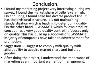 Conclusion. 
• I found my marketing project very interesting during my 
survey, I found the market share of cello is very high. 
On enquiring, I found cello has diverse product line. It 
has the divisional structure. It is not maintaining 
standardisation which is leading to deterioting quality. 
On the other hand, CLASSMATE which follows product 
concept has a very good quality control. It focuses only 
on quality. This has build up a goodwill of CLASSMATE. 
Majority of companies have taken to advertisement for 
promotion. 
• Suggestion – I suggest to comply with quality with 
affordability to acquire market share and build up 
goodwill. 
• After doing the project, I understood the importance of 
marketing as an important element of management. 
 