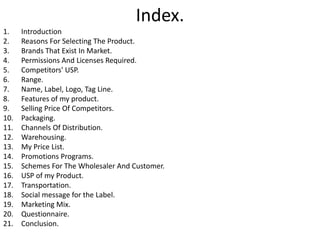 Index. 
1. Introduction 
2. Reasons For Selecting The Product. 
3. Brands That Exist In Market. 
4. Permissions And Licenses Required. 
5. Competitors' USP. 
6. Range. 
7. Name, Label, Logo, Tag Line. 
8. Features of my product. 
9. Selling Price Of Competitors. 
10. Packaging. 
11. Channels Of Distribution. 
12. Warehousing. 
13. My Price List. 
14. Promotions Programs. 
15. Schemes For The Wholesaler And Customer. 
16. USP of my Product. 
17. Transportation. 
18. Social message for the Label. 
19. Marketing Mix. 
20. Questionnaire. 
21. Conclusion. 
 