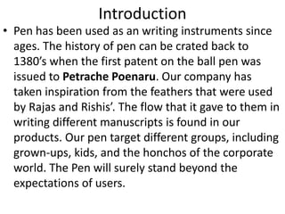 Introduction 
• Pen has been used as an writing instruments since 
ages. The history of pen can be crated back to 
1380’s when the first patent on the ball pen was 
issued to Petrache Poenaru. Our company has 
taken inspiration from the feathers that were used 
by Rajas and Rishis’. The flow that it gave to them in 
writing different manuscripts is found in our 
products. Our pen target different groups, including 
grown-ups, kids, and the honchos of the corporate 
world. The Pen will surely stand beyond the 
expectations of users. 
 