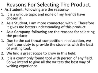 Reasons For Selecting The Product. 
• As Student, Following are the reasons:- 
1. It is a unique topic and none of my friends have 
chosen it. 
2. As a Student, I am more connected with it. Therefore 
it gives me better understanding of this product. 
• As a Company, following are the reasons for selecting 
the product:- 
1. Due to the cut throat competition in education, we 
feel it our duty to provide the students with the best 
of writing tool. 
2. We find a great scope to grow in this field. 
3. It is a commonly found tool with person of any field. 
So we intend to give all the writers the best way of 
writing experience. 
 