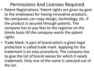 Permissions And Licenses Required. 
• Patent Registrations: Patent rights are given by govt 
to the employees for having innovative products. 
No companies can copy design, technology, etc. if 
the product is secured through patents. The 
company has to pay fees to the registrar on the 
timely basis till the company wants the patent 
rights. 
• Trade Mark: A part of brand which is given legal 
protection is called trade mark. Applying for the 
trademark is an easy procedure. The company has 
to give the list of brand names for which it needs 
trademark. Only one of the name is selected out of 
the list. 
 
