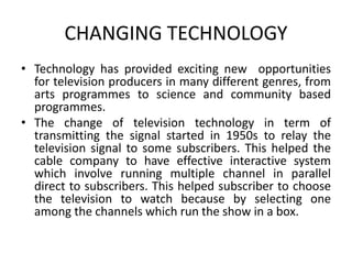 CHANGING TECHNOLOGY 
• Technology has provided exciting new opportunities 
for television producers in many different genres, from 
arts programmes to science and community based 
programmes. 
• The change of television technology in term of 
transmitting the signal started in 1950s to relay the 
television signal to some subscribers. This helped the 
cable company to have effective interactive system 
which involve running multiple channel in parallel 
direct to subscribers. This helped subscriber to choose 
the television to watch because by selecting one 
among the channels which run the show in a box. 
 