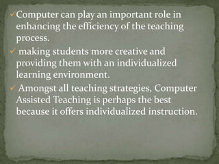 Computer can play an important role in 
enhancing the efficiency of the teaching 
process. 
 making students more creative and 
providing them with an individualized 
learning environment. 
 Amongst all teaching strategies, Computer 
Assisted Teaching is perhaps the best 
because it offers individualized instruction. 
 