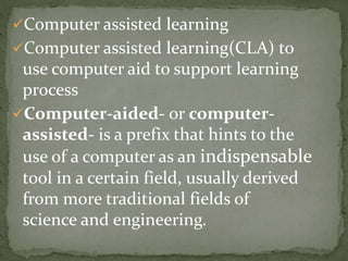 Computer assisted learning 
Computer assisted learning(CLA) to 
use computer aid to support learning 
process 
Computer-aided- or computer-assisted- 
is a prefix that hints to the 
use of a computer as an indispensable 
tool in a certain field, usually derived 
from more traditional fields of 
science and engineering. 
 