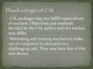  CAL packages may not fulfill expectations 
of teachers. Objectives and methods 
decided by the CAL author and of a teacher 
may differ. 
 Motivating and training teachers to make 
use of computers in education is a 
challenging task. They may have fear of this 
new device. 
 