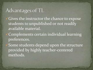 Gives the instructor the chance to expose 
students to unpublished or not readily 
available material. 
Complements certain individual learning 
preferences. 
Some students depend upon the structure 
provided by highly teacher-centered 
methods. 
 