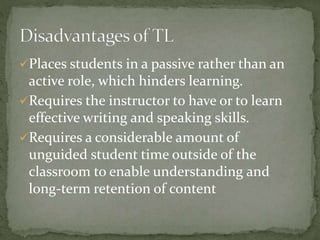 Places students in a passive rather than an 
active role, which hinders learning. 
Requires the instructor to have or to learn 
effective writing and speaking skills. 
Requires a considerable amount of 
unguided student time outside of the 
classroom to enable understanding and 
long-term retention of content 
