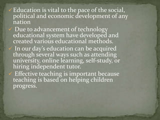 Education is vital to the pace of the social, 
political and economic development of any 
nation 
 Due to advancement of technology 
educational system have developed and 
created various educational methods. 
 In our day’s education can be acquired 
through several ways such as attending 
university, online learning, self-study, or 
hiring independent tutor. 
 Effective teaching is important because 
teaching is based on helping children 
progress. 
 