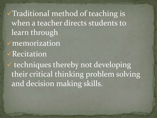 Traditional method of teaching is 
when a teacher directs students to 
learn through 
memorization 
Recitation 
 techniques thereby not developing 
their critical thinking problem solving 
and decision making skills. 
 