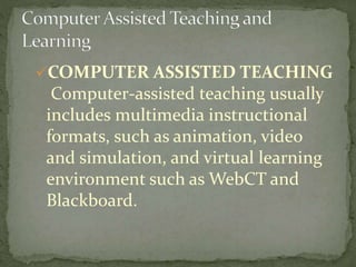 COMPUTER ASSISTED TEACHING 
Computer-assisted teaching usually 
includes multimedia instructional 
formats, such as animation, video 
and simulation, and virtual learning 
environment such as WebCT and 
Blackboard. 
 