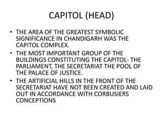 CAPITOL (HEAD) 
• THE AREA OF THE GREATEST SYMBOLIC 
SIGNIFICANCE IN CHANDIGARH WAS THE 
CAPITOL COMPLEX. 
• THE MOST IMPORTANT GROUP OF THE 
BUILDINGS CONSTITUTING THE CAPITOL- THE 
PARLIAMENT, THE SECRETARIAT THE POOL OF 
THE PALACE OF JUSTICE. 
• THE ARTIFICIAL HILLS IN THE FRONT OF THE 
SECRETARIAT HAVE NOT BEEN CREATED AND LAID 
OUT IN ACCORDANCE WITH CORBUSIERS 
CONCEPTIONS 
 