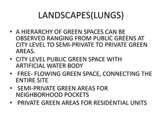 LANDSCAPES(LUNGS) 
• A HIERARCHY OF GREEN SPACES CAN BE 
OBSERVED RANGING FROM PUBLIC GREENS AT 
CITY LEVEL TO SEMI-PRIVATE TO PRIVATE GREEN 
AREAS. 
• CITY LEVEL PUBLIC GREEN SPACE WITH 
ARTIFICIAL WATER BODY 
• FREE- FLOWING GREEN SPACE, CONNECTING THE 
ENTIRE SITE 
• SEMI-PRIVATE GREEN AREAS FOR 
NEIGHBORHOOD POCKETS 
• PRIVATE GREEN AREAS FOR RESIDENTIAL UNITS 
 