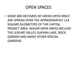 OPEN SPACES 
• SOME 800 HECTARES OF GREEN OPEN SPACE 
ARE SPREAD OVER THE APPROXIMATELY 114 
SQUARE KILOMETERS OF THE CAPITAL 
PROJECT AREA. MAJOR OPEN AREAS INCLUDE 
THE LEISURE VALLEY, SUKHNA LAKE, ROCK 
GARDEN AND MANY OTHER SPECIAL 
GARDENS. 
 