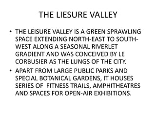 THE LIESURE VALLEY 
• THE LEISURE VALLEY IS A GREEN SPRAWLING 
SPACE EXTENDING NORTH-EAST TO SOUTH-WEST 
ALONG A SEASONAL RIVERLET 
GRADIENT AND WAS CONCEIVED BY LE 
CORBUSIER AS THE LUNGS OF THE CITY. 
• APART FROM LARGE PUBLIC PARKS AND 
SPECIAL BOTANICAL GARDENS, IT HOUSES 
SERIES OF FITNESS TRAILS, AMPHITHEATRES 
AND SPACES FOR OPEN-AIR EXHIBITIONS. 
 