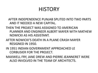 HISTORY 
AFTER INDEPENDENCE PUNJAB SPLITED INTO TWO PARTS 
AND IT NEEDED A NEW CAPITAL. 
THEN THE PROJECT WAS ASSIGNED TO AMERICAN 
PLANNER AND ENGINEER ALBERT MAYER WITH MATHEW 
NOWICKI AS HIS ASSISTANT. 
AFTER NOWICKI’S DEATH IN A PLANE CRASH MAYER 
RESIGNED IN 1950. 
IN 1951 INDIAN GOVERNMENT APPROACHED LE 
CORBUSIER FOR THE PROJECT. 
MAXWELL FRY, JANE DREW AND PIERRE JEANNERET WERE 
ALSO INVOLVED IN THE TEAM OF ARCHITECTS. 
 