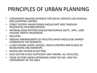 PRINCIPLES OF URBAN PLANNING 
• CONVENIENT WALKING DISTANCE FOR SOCIAL SERVICES LIKE SCHOOLS 
AND SHOPPING CENTRES. 
• STREET SYSTEM MAJOR ROADS SHOULD NOT PASS THROUGH 
RESIDENTIAL NEIGHBOURHOOD. 
• INTERNAL ROAD PATTERN SHOULD ENCOURAGE QUITE , SAFE , LOW 
VOLUME TRAFFIC MOVEMENT. 
• FACILITIES 
• ORDERLY ARRANGEMENT OF FACILITIES WHICH WOULD BE SHARED 
COMMON BY THE RESIDENTS . 
• A UNIT HAVING SHOPS, SCHOOL, HEALTH CENTRES AND PLACES OF 
RECREATIONS AND WORSHIPS. 
• BLOCKS ARE DIVIDED IN SECTORS. 
• EACH SECTOR IS SELF SUFFICIENT UNIT HAVING ALL FACILITIES . 
• THESE SECTORS VARIES DEPENDING UPON THE SIZE AND THE 
TOPOGRAPHY OF THE AREA. 
 