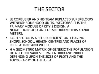 THE SECTOR 
• LE CORBUSIER AND HIS TEAM REPLACED SUPERBLOCKS 
WITNEIGHBOURHOOD UNITS, ”SECTORS”. IT IS THE 
PRIMARY MODULE OF CITY’S DESIGN, A 
NEIGHBOURHOOD UNIT OF SIZE 800 METERS X 1200 
METERS. 
• EACH SECTOR IS A SELF-SUFFICIENT UNIT HAVING 
SHOPS, SCHOOL, HEALTH CENTRES AND PLACES OF 
RECREATIONS AND WORSHIP. 
• H A GEOMETRIC MATRIX OF GENERIC THE POPULATION 
OF A SECTOR VARIES BETWEEN 3000 AND 20000 
DEPENDING UPON THE SIZES OF PLOTS AND THE 
TOPOGRAPHY OF THE AREA. 
 
