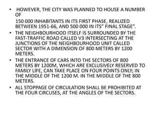 • HOWEVER, THE CITY WAS PLANNED TO HOUSE A NUMBER 
OF 
150 000 INHABITANTS IN ITS FIRST PHASE, REALIZED 
BETWEEN 1951-66, AND 500 000 IN ITS” FINAL STAGE”. 
• THE NEIGHBOURHOOD ITSELF IS SURROUNDED BY THE 
FAST-TRAFFIC ROAD CALLED V3 INTERSECTING AT THE 
JUNCTIONS OF THE NEIGHBOURHOOD UNIT CALLED 
SECTOR WITH A DIMENSION OF 800 METERS BY 1200 
METERS. 
• THE ENTRANCE OF CARS INTO THE SECTORS OF 800 
METERS BY 1200M, WHICH ARE EXCLUSIVELY RESERVED TO 
FAMILY LIFE, CAN TAKE PLACE ON FOUR POINTS ONLY; IN 
THE MIDDLE OF THE 1200 M. IN THE MIDDLE OF THE 800 
METERS. 
• ALL STOPPAGE OF CIRCULATION SHALL BE PROHIBITED AT 
THE FOUR CIRCUSES, AT THE ANGLES OF THE SECTORS. 
 