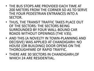 • THE BUS STOPS ARE PROVIDED EACH TIME AT 
200 METERS FROM THE CORNER SO AS TO SERVE 
THE FOUR PEDESTRIAN ENTRANCES INTO A 
SECTOR. 
• THUS, THE TRANSIT TRAFFIC TAKES PLACE OUT 
OF THE SECTORS: THE SECTORS BEING 
SURROUNDED BY FOUR WALL-BOUND CAR 
ROADS WITHOUT OPENINGS (THE V3S). 
• AND THIS (A NOVELTY IN TOWN-PLANNING AND 
DECISIVE) WAS APPLIED AT CHANDIGARH: NO 
HOUSE (OR BUILDING) DOOR OPENS ON THE 
THOROUGHFARE OF RAPID TRAFFIC. 
• THERE ARE 30 SECTORS IN CHANDIGARH,OF 
WHICH 24 ARE RESIDENTIAL. 
 