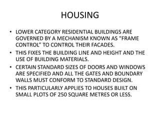 HOUSING 
• LOWER CATEGORY RESIDENTIAL BUILDINGS ARE 
GOVERNED BY A MECHANISM KNOWN AS “FRAME 
CONTROL” TO CONTROL THEIR FACADES. 
• THIS FIXES THE BUILDING LINE AND HEIGHT AND THE 
USE OF BUILDING MATERIALS. 
• CERTAIN STANDARD SIZES OF DOORS AND WINDOWS 
ARE SPECIFIED AND ALL THE GATES AND BOUNDARY 
WALLS MUST CONFORM TO STANDARD DESIGN. 
• THIS PARTICULARLY APPLIES TO HOUSES BUILT ON 
SMALL PLOTS OF 250 SQUARE METRES OR LESS. 
 