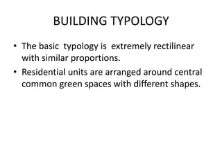 BUILDING TYPOLOGY 
• The basic typology is extremely rectilinear 
with similar proportions. 
• Residential units are arranged around central 
common green spaces with different shapes. 
