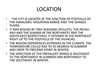 LOCATION 
• THE CITY IS LOCATED AT THE JUNCTION OF FOOTHILLS OF 
THE HIMALAYAS MOUNTAIN RANGE AND THE GANGES 
PLAINS. 
• IT WAS BOUND BY TWO SEASONAL RIVULETS, THE PATIALI 
RAO AND THE SUKHNA IN THE NORTHWEST AND THE 
SOUTH EAST RESPECTIVELY. IT EXTENDS IN THE NORTHEAST 
RIGHT UP TO THE FOOTHILLS OF THE SHIVALIKS. 
• THE REGION EXPERIENCES EXTREMES IN THE CLIMATE. THE 
TEMPERATURE COULD RISE TO 45 DEGREES IN SUMMER 
AND DROP TO FREEZING POINT IN WINTER. 
• THE DIRECTION OF THE PREVALENT WINDS IS SOUTHEAST 
TO THE NORTHWEST IN SUMMER AND NORTHWEST TO 
THE SOUTHEAST IN WINTER. 
 