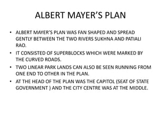 ALBERT MAYER’S PLAN 
• ALBERT MAYER’S PLAN WAS FAN SHAPED AND SPREAD 
GENTLY BETWEEN THE TWO RIVERS SUKHNA AND PATIALI 
RAO. 
• IT CONSISTED OF SUPERBLOCKS WHICH WERE MARKED BY 
THE CURVED ROADS. 
• TWO LINEAR PARK LANDS CAN ALSO BE SEEN RUNNING FROM 
ONE END TO OTHER IN THE PLAN. 
• AT THE HEAD OF THE PLAN WAS THE CAPITOL (SEAT OF STATE 
GOVERNMENT ) AND THE CITY CENTRE WAS AT THE MIDDLE. 
 