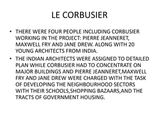 LE CORBUSIER 
• THERE WERE FOUR PEOPLE INCLUDING CORBUSIER 
WORKING IN THE PROJECT: PIERRE JEANNERET, 
MAXWELL FRY AND JANE DREW. ALONG WITH 20 
YOUNG ARCHITECTS FROM INDIA. 
• THE INDIAN ARCHITECTS WERE ASSIGNED TO DETAILED 
PLAN WHILE CORBUSIER HAD TO CONCENTRATE ON 
MAJOR BUILDINGS AND PIERRE JEANNERET,MAXWELL 
FRY AND JANE DREW WERE CHARGED WITH THE TASK 
OF DEVELOPING THE NEIGHBOURHOOD SECTORS 
WITH THEIR SCHOOLS,SHOPPING BAZAARS,AND THE 
TRACTS OF GOVERNMENT HOUSING. 
 
