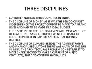 THREE DISCIPLINES 
• CORBUSIER NOTICED THREE QUALITIES IN INDIA 
• THE DISCIPLINE OF MONEY- AS IT WAS THE PERIOD OF POST 
INDEPENDENCE THE PROJECT COUDNT BE MADE TO A GRAND 
LEVEL AND HAD TO BE MADE IN A IDEAL BUDGET. 
• THE DISCIPLINE OF TECHNOLOGY-EVEN WITH VAST AMOUNTS 
OF CLAY STONE , SAND CORBUSIER WENT FOR USAGE OF 
ROUGH CONCRETE IN CAPITOL AND CENTRAL BUSINESS 
DISTRICT. 
• THE DISCIPLINE OF CLIMATE- BESIDES THE ADMINISTRATIVE 
AND FINANCIAL REGULATONS THERE WAS A LAW OF THE SUN 
IN INDIA. THE ARCHITECTURAL PROBLEM CONSISTS;FIRST TO 
MAKE SHADE,SECOND TO MAKE A CURRENT OF AIR[TO 
VENTILATE], THIRD TO CONTROL HYDRAULICS. 
 