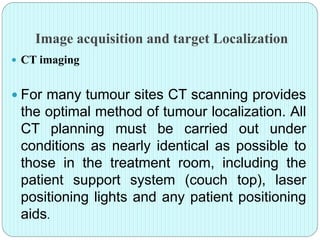 Image acquisition and target Localization 
 CT imaging 
 For many tumour sites CT scanning provides 
the optimal method of tumour localization. All 
CT planning must be carried out under 
conditions as nearly identical as possible to 
those in the treatment room, including the 
patient support system (couch top), laser 
positioning lights and any patient positioning 
aids. 
 