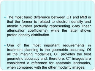  The most basic difference between CT and MRI is 
that the former is related to electron density and 
atomic number (actually representing x-ray linear 
attenuation coefficients), while the latter shows 
proton density distribution. 
 One of the most important requirements in 
treatment planning is the geometric accuracy. Of 
all the imaging modalities, CT provides the best 
geometric accuracy and, therefore, CT images are 
considered a reference for anatomic landmarks, 
when compared with the other modality images. 
 