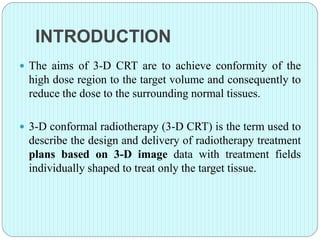 INTRODUCTION 
 The aims of 3-D CRT are to achieve conformity of the 
high dose region to the target volume and consequently to 
reduce the dose to the surrounding normal tissues. 
 3-D conformal radiotherapy (3-D CRT) is the term used to 
describe the design and delivery of radiotherapy treatment 
plans based on 3-D image data with treatment fields 
individually shaped to treat only the target tissue. 
 