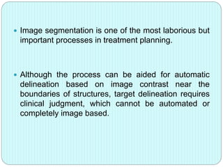  Image segmentation is one of the most laborious but 
important processes in treatment planning. 
 Although the process can be aided for automatic 
delineation based on image contrast near the 
boundaries of structures, target delineation requires 
clinical judgment, which cannot be automated or 
completely image based. 
 