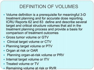 DEFINITION OF VOLUMES 
 Volume definition is a prerequisite for meaningful 3-D 
treatment planning and for accurate dose reporting. 
ICRU Reports 62 and 83 define and describe several 
target and critical structure volumes that aid in the 
treatment planning process and provide a basis for 
comparison of treatment outcomes 
 Gross tumor volume or GTV 
 Clinical target volume or CTV 
 Planning target volume or PTV 
 Organ at risk or OAR 
 Planning organ-at-risk volume or PRV 
 Internal target volume or ITV 
 Treated volume or TV 
 Remaining volume at risk or RVR 
 