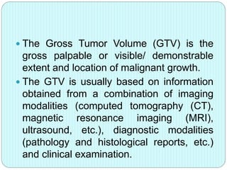  The Gross Tumor Volume (GTV) is the 
gross palpable or visible/ demonstrable 
extent and location of malignant growth. 
 The GTV is usually based on information 
obtained from a combination of imaging 
modalities (computed tomography (CT), 
magnetic resonance imaging (MRI), 
ultrasound, etc.), diagnostic modalities 
(pathology and histological reports, etc.) 
and clinical examination. 
 