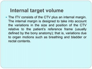 Internal target volume 
 The ITV consists of the CTV plus an internal margin. 
The internal margin is designed to take into account 
the variations in the size and position of the CTV 
relative to the patient’s reference frame (usually 
defined by the bony anatomy); that is, variations due 
to organ motions such as breathing and bladder or 
rectal contents. 
 
