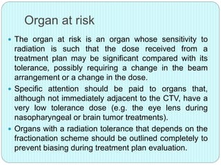 Organ at risk 
 The organ at risk is an organ whose sensitivity to 
radiation is such that the dose received from a 
treatment plan may be significant compared with its 
tolerance, possibly requiring a change in the beam 
arrangement or a change in the dose. 
 Specific attention should be paid to organs that, 
although not immediately adjacent to the CTV, have a 
very low tolerance dose (e.g. the eye lens during 
nasopharyngeal or brain tumor treatments). 
 Organs with a radiation tolerance that depends on the 
fractionation scheme should be outlined completely to 
prevent biasing during treatment plan evaluation. 
 
