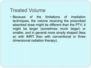 Treated Volume 
 Because of the limitations of irradiation 
techniques, the volume receiving the prescribed 
absorbed dose might be different than the PTV; it 
might be larger (sometimes much larger) or 
smaller, and in general more simply shaped (less 
so with IMRT than with conventional or three 
dimensional radiation therapy). 
 