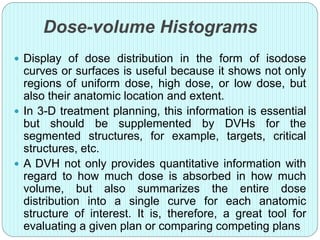 Dose-volume Histograms 
 Display of dose distribution in the form of isodose 
curves or surfaces is useful because it shows not only 
regions of uniform dose, high dose, or low dose, but 
also their anatomic location and extent. 
 In 3-D treatment planning, this information is essential 
but should be supplemented by DVHs for the 
segmented structures, for example, targets, critical 
structures, etc. 
 A DVH not only provides quantitative information with 
regard to how much dose is absorbed in how much 
volume, but also summarizes the entire dose 
distribution into a single curve for each anatomic 
structure of interest. It is, therefore, a great tool for 
evaluating a given plan or comparing competing plans 
 