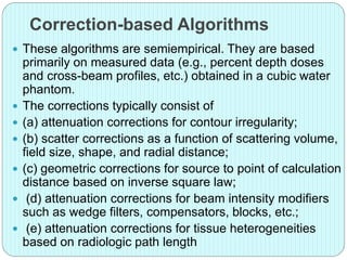 Correction-based Algorithms 
 These algorithms are semiempirical. They are based 
primarily on measured data (e.g., percent depth doses 
and cross-beam profiles, etc.) obtained in a cubic water 
phantom. 
 The corrections typically consist of 
 (a) attenuation corrections for contour irregularity; 
 (b) scatter corrections as a function of scattering volume, 
field size, shape, and radial distance; 
 (c) geometric corrections for source to point of calculation 
distance based on inverse square law; 
 (d) attenuation corrections for beam intensity modifiers 
such as wedge filters, compensators, blocks, etc.; 
 (e) attenuation corrections for tissue heterogeneities 
based on radiologic path length 
 