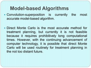 Model-based Algorithms 
 Convolution-superposition is currently the most 
accurate model-based algorithm. 
 Direct Monte Carlo is the most accurate method for 
treatment planning, but currently it is not feasible 
because it requires prohibitively long computational 
times. However, with the continuing advancement of 
computer technology, it is possible that direct Monte 
Carlo will be used routinely for treatment planning in 
the not too distant future. 
 