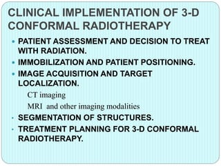 CLINICAL IMPLEMENTATION OF 3-D 
CONFORMAL RADIOTHERAPY 
 PATIENT ASSESSMENT AND DECISION TO TREAT 
WITH RADIATION. 
 IMMOBILIZATION AND PATIENT POSITIONING. 
 IMAGE ACQUISITION AND TARGET 
LOCALIZATION. 
CT imaging 
MRI and other imaging modalities 
• SEGMENTATION OF STRUCTURES. 
• TREATMENT PLANNING FOR 3-D CONFORMAL 
RADIOTHERAPY. 
 
