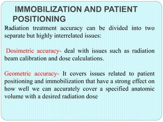 IMMOBILIZATION AND PATIENT 
POSITIONING 
Ra.diation treatment accuracy can be divided into two 
separate but highly interrelated issues: 
Dosimetric accuracy- deal with issues such as radiation 
beam calibration and dose calculations. 
Geometric accuracy- It covers issues related to patient 
positioning and immobilization that have a strong effect on 
how well we can accurately cover a specified anatomic 
volume with a desired radiation dose 
 
