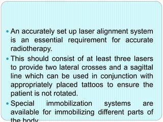  An accurately set up laser alignment system 
is an essential requirement for accurate 
radiotherapy. 
 This should consist of at least three lasers 
to provide two lateral crosses and a sagittal 
line which can be used in conjunction with 
appropriately placed tattoos to ensure the 
patient is not rotated. 
 Special immobilization systems are 
available for immobilizing different parts of 
the body 
 