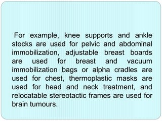 For example, knee supports and ankle 
stocks are used for pelvic and abdominal 
immobilization, adjustable breast boards 
are used for breast and vacuum 
immobilization bags or alpha cradles are 
used for chest, thermoplastic masks are 
used for head and neck treatment, and 
relocatable stereotactic frames are used for 
brain tumours. 
 