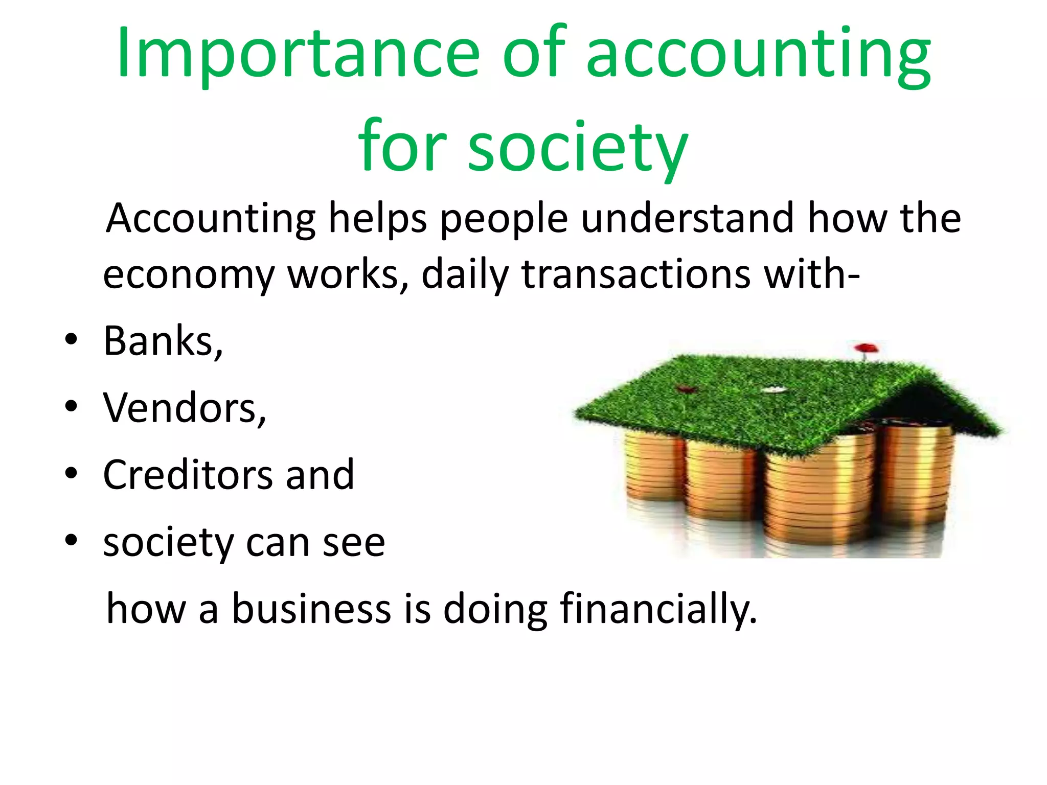 Importance of accounting
for society
Accounting helps people understand how the
economy works, daily transactions with-
⢠Banks,
⢠Vendors,
⢠Creditors and
⢠society can see
how a business is doing financially.