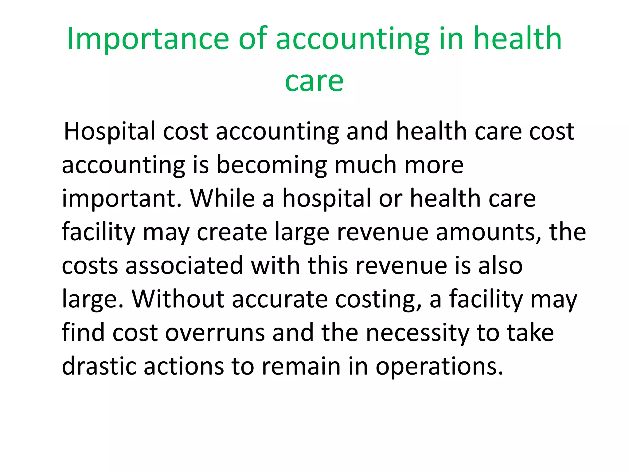 Importance of accounting in health
care
Hospital cost accounting and health care cost
accounting is becoming much more
important. While a hospital or health care
facility may create large revenue amounts, the
costs associated with this revenue is also
large. Without accurate costing, a facility may
find cost overruns and the necessity to take
drastic actions to remain in operations.